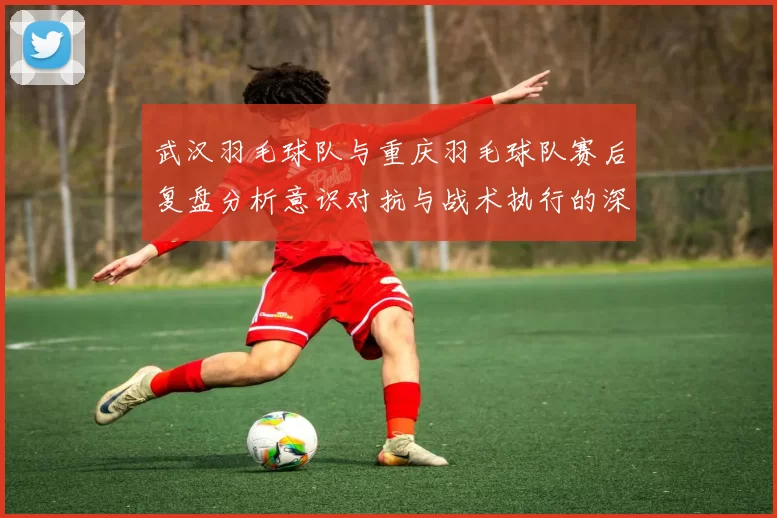 武汉羽毛球队与重庆羽毛球队赛后复盘分析意识对抗与战术执行的深度探讨