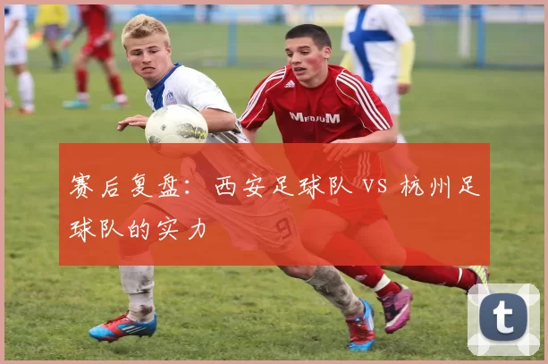 赛后复盘：西安足球队 vs 杭州足球队的实力