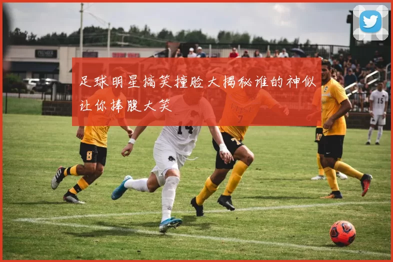 足球明星搞笑撞脸大揭秘谁的神似让你捧腹大笑