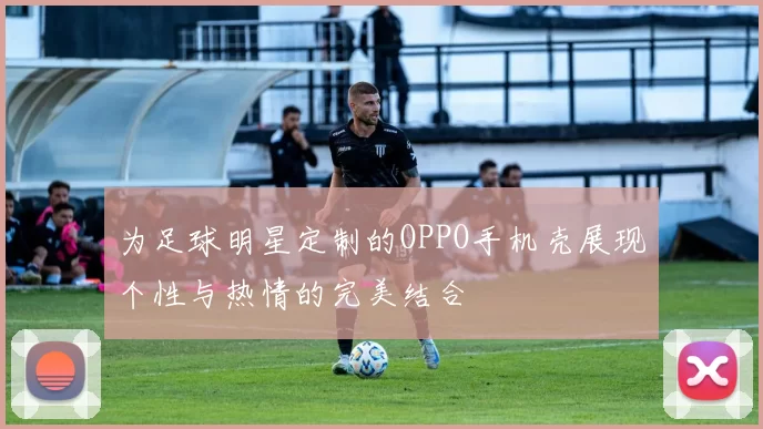 为足球明星定制的OPPO手机壳展现个性与热情的完美结合