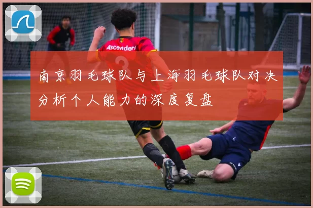 南京羽毛球队与上海羽毛球队对决分析个人能力的深度复盘