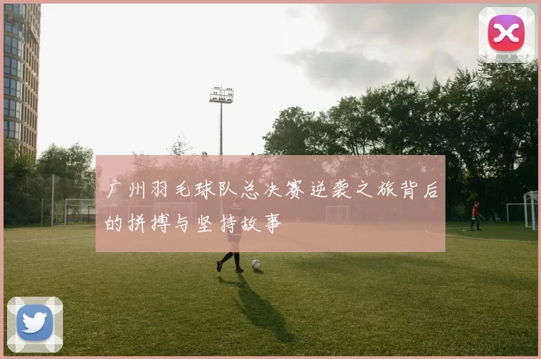 广州羽毛球队总决赛逆袭之旅背后的拼搏与坚持故事