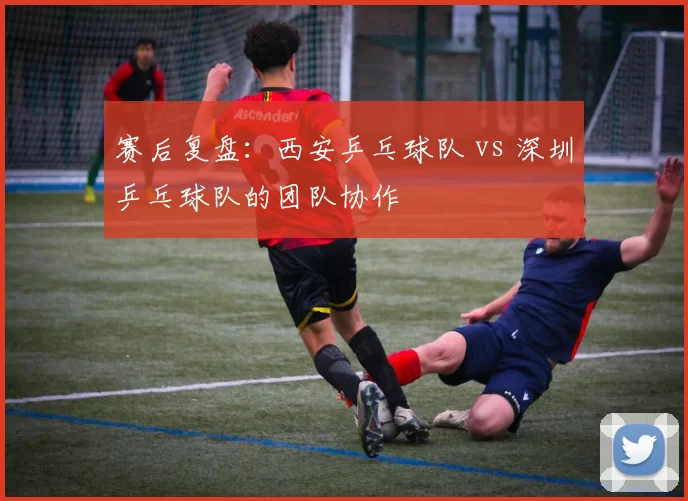 赛后复盘：西安乒乓球队 vs 深圳乒乓球队的团队协作