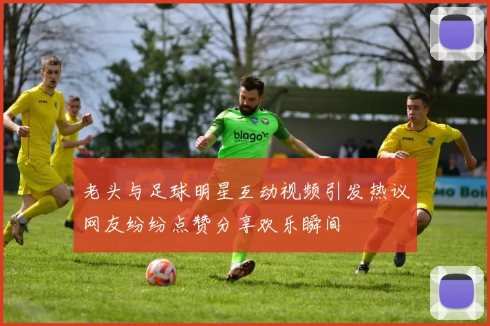 老头与足球明星互动视频引发热议网友纷纷点赞分享欢乐瞬间