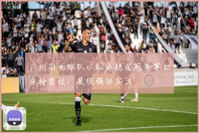 广州羽毛球队以62分稳居冠军赛积分榜首位，展现强劲实力